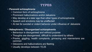 TYPES
• Paranoid schizophrenia
• Common form of schizophrenia
• Prominent hallucinations and/or delusions
• May develop at a later age than other types of schizophrenia
• Speech and emotions may be unaffected
• At risk for suicidal or violent behavior under influence of delusions
• Hebephrenic / Disorganized schizophrenia
• Behaviour is disorganised and without purpose
• Thoughts are disorganised, difficult to understand by others
• Pranks, giggling, health complaints, grimacing and mannerisms are
common
• Delusions and hallucinations are fleeting
• Usually develops between 15-25
7
 