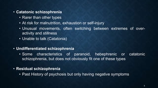 8
• Catatonic schizophrenia
• Rarer than other types
• At risk for malnutrition, exhaustion or self-injury
• Unusual movements, often switching between extremes of over-
activity and stillness
• Unable to talk (Catatonia)
• Undifferentiated schizophrenia
• Some characteristics of paranoid, hebephrenic or catatonic
schizophrenia, but does not obviously fit one of these types
• Residual schizophrenia
• Past History of psychosis but only having negative symptoms
 