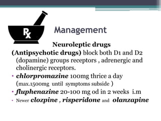 Management
Neuroleptic drugs
(Antipsychotic drugs) block both D1 and D2
(dopamine) groups receptors , adrenergic and
cholinergic receptors.
• chlorpromazine 100mg thrice a day
(max.1500mg until symptoms subside )
• fluphenazine 20-100 mg od in 2 weeks i.m
• Newer clozpine , risperidone and olanzapine
 