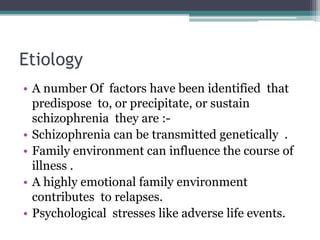 Etiology
• A number Of factors have been identified that
predispose to, or precipitate, or sustain
schizophrenia they are :-
• Schizophrenia can be transmitted genetically .
• Family environment can influence the course of
illness .
• A highly emotional family environment
contributes to relapses.
• Psychological stresses like adverse life events.
 