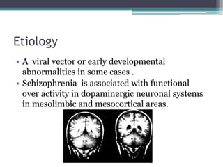 Etiology
• A viral vector or early developmental
abnormalities in some cases .
• Schizophrenia is associated with functional
over activity in dopaminergic neuronal systems
in mesolimbic and mesocortical areas.
 