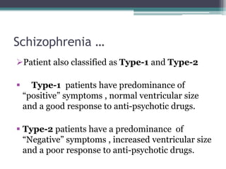 Schizophrenia …
Patient also classified as Type-1 and Type-2
 Type-1 patients have predominance of
“positive” symptoms , normal ventricular size
and a good response to anti-psychotic drugs.
 Type-2 patients have a predominance of
“Negative” symptoms , increased ventricular size
and a poor response to anti-psychotic drugs.
 