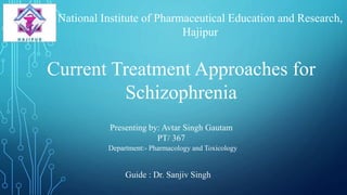 Current Treatment Approaches for
Schizophrenia
Guide : Dr. Sanjiv Singh
Presenting by: Avtar Singh Gautam
PT/ 367
Department:- Pharmacology and Toxicology
National Institute of Pharmaceutical Education and Research,
Hajipur
 