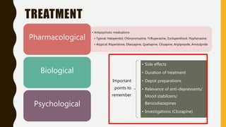 TREATMENT
• Antipsychotic medications
• Typical: Haloperidol, Chlorpromazine, Trifluperazine, Zuclopenthixol, Fluphenazine
• Atypical: Risperidone, Olanzapine, Quetiapine, Clozapine, Aripiprazole, Amisulpride
Pharmacological
Biological
Psychological
Important
points to
remember
• Side effects
• Duration of treatment
• Depot preparations
• Relevance of anti-depressants/
Mood stabilizers/
Benzodiazepines
• Investigations (Clozapine)
 