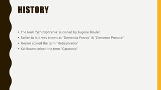 HISTORY
• The term “Schizophrenia” is coined by Eugene Bleuler
• Earlier to it, it was known as “Dementia Precox” & “Demence Precoce”
• Hecker coined the term “Hebephrenia”
• Kahlbaum coined the term “Catatonia”
 