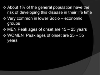  About 1% of the general population have the
risk of developing this disease in their life time
 Very common in lower Socio – economic
groups
 MEN Peak ages of onset are 15 – 25 years
 WOMEN Peak ages of onset are 25 – 35
years
 