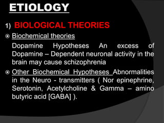 ETIOLOGY
1) BIOLOGICAL THEORIES
 Biochemical theories
Dopamine Hypotheses An excess of
Dopamine – Dependent neuronal activity in the
brain may cause schizophrenia
 Other Biochemical Hypotheses Abnormalities
in the Neuro - transmitters ( Nor epinephrine,
Serotonin, Acetylcholine & Gamma – amino
butyric acid [GABA] ).
 