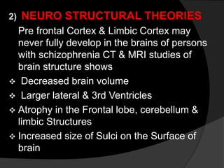 2) NEURO STRUCTURAL THEORIES
Pre frontal Cortex & Limbic Cortex may
never fully develop in the brains of persons
with schizophrenia CT & MRI studies of
brain structure shows
 Decreased brain volume
 Larger lateral & 3rd Ventricles
 Atrophy in the Frontal lobe, cerebellum &
limbic Structures
 Increased size of Sulci on the Surface of
brain
 