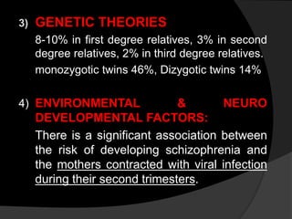3) GENETIC THEORIES
8-10% in first degree relatives, 3% in second
degree relatives, 2% in third degree relatives.
monozygotic twins 46%, Dizygotic twins 14%
4) ENVIRONMENTAL & NEURO
DEVELOPMENTAL FACTORS:
There is a significant association between
the risk of developing schizophrenia and
the mothers contracted with viral infection
during their second trimesters.
 