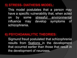 5) STRESS- DIATHESIS MODEL:
This model postulates that a person may
have a specific vulnerability that, when acted
on by some stressful environmental
influence may develop symptoms of
schizophrenia.
6) PSYCHOANALYTIC THEORIES:
Sigmund freud postulated that schizophrenia
results from fixations in the development
that occurred earlier than those that result in
the development of neuroses.
 