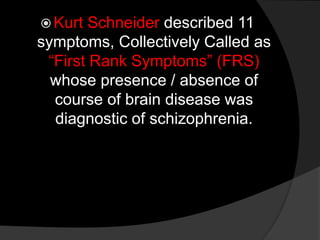  Kurt Schneider described 11
symptoms, Collectively Called as
“First Rank Symptoms” (FRS)
whose presence / absence of
course of brain disease was
diagnostic of schizophrenia.
 