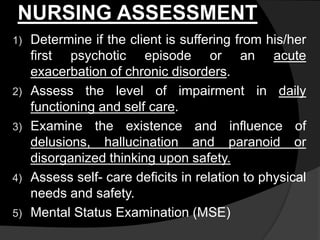 NURSING ASSESSMENT
1) Determine if the client is suffering from his/her
first psychotic episode or an acute
exacerbation of chronic disorders.
2) Assess the level of impairment in daily
functioning and self care.
3) Examine the existence and influence of
delusions, hallucination and paranoid or
disorganized thinking upon safety.
4) Assess self- care deficits in relation to physical
needs and safety.
5) Mental Status Examination (MSE)
 