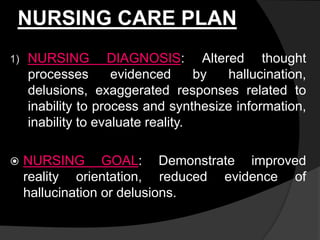 NURSING CARE PLAN
1) NURSING DIAGNOSIS: Altered thought
processes evidenced by hallucination,
delusions, exaggerated responses related to
inability to process and synthesize information,
inability to evaluate reality.
 NURSING GOAL: Demonstrate improved
reality orientation, reduced evidence of
hallucination or delusions.
 