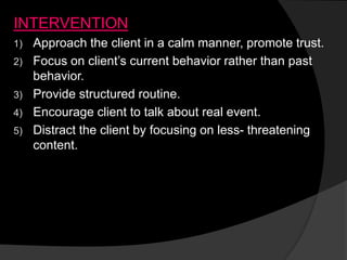 INTERVENTION
1) Approach the client in a calm manner, promote trust.
2) Focus on client’s current behavior rather than past
behavior.
3) Provide structured routine.
4) Encourage client to talk about real event.
5) Distract the client by focusing on less- threatening
content.
 