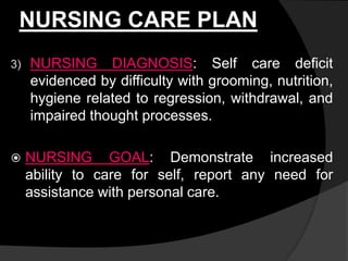 NURSING CARE PLAN
3) NURSING DIAGNOSIS: Self care deficit
evidenced by difficulty with grooming, nutrition,
hygiene related to regression, withdrawal, and
impaired thought processes.
 NURSING GOAL: Demonstrate increased
ability to care for self, report any need for
assistance with personal care.
 