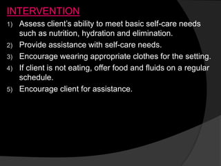INTERVENTION
1) Assess client’s ability to meet basic self-care needs
such as nutrition, hydration and elimination.
2) Provide assistance with self-care needs.
3) Encourage wearing appropriate clothes for the setting.
4) If client is not eating, offer food and fluids on a regular
schedule.
5) Encourage client for assistance.
 