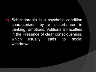 2) Schizophrenia is a psychotic condition
characterized by a disturbance in
thinking, Emotions, Volitions & Faculties
in the Presence of clear consciousness,
which usually leads to social
withdrawal.
 