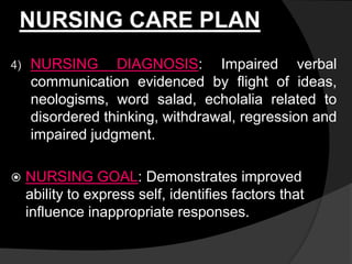 NURSING CARE PLAN
4) NURSING DIAGNOSIS: Impaired verbal
communication evidenced by flight of ideas,
neologisms, word salad, echolalia related to
disordered thinking, withdrawal, regression and
impaired judgment.
 NURSING GOAL: Demonstrates improved
ability to express self, identifies factors that
influence inappropriate responses.
 