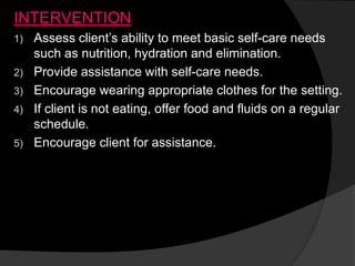 INTERVENTION
1) Assess client’s ability to meet basic self-care needs
such as nutrition, hydration and elimination.
2) Provide assistance with self-care needs.
3) Encourage wearing appropriate clothes for the setting.
4) If client is not eating, offer food and fluids on a regular
schedule.
5) Encourage client for assistance.
 