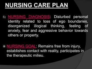 NURSING CARE PLAN
5) NURSING DIAGNOSIS: Disturbed personal
identity related to loss of ego boundaries,
disorganized illogical thinking, feeling of
anxiety, fear and aggressive behavior towards
others or property.
 NURSING GOAL: Remains free from injury,
establishes contact with reality, participates in
the therapeutic milieu.
 