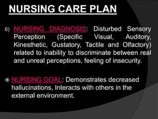 NURSING CARE PLAN
6) NURSING DIAGNOSIS: Disturbed Sensory
Perception (Specific Visual, Auditory,
Kinesthetic, Gustatory, Tactile and Olfactory)
related to inability to discriminate between real
and unreal perceptions, feeling of insecurity.
 NURSING GOAL: Demonstrates decreased
hallucinations, Interacts with others in the
external environment.
 