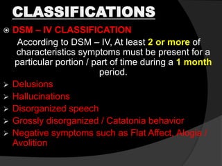CLASSIFICATIONS
 DSM – IV CLASSIFICATION
According to DSM – IV, At least 2 or more of
characteristics symptoms must be present for a
particular portion / part of time during a 1 month
period.
 Delusions
 Hallucinations
 Disorganized speech
 Grossly disorganized / Catatonia behavior
 Negative symptoms such as Flat Affect, Alogia /
Avolition
 