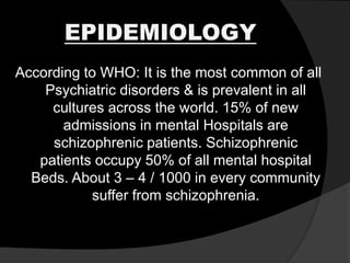 EPIDEMIOLOGY
According to WHO: It is the most common of all
Psychiatric disorders & is prevalent in all
cultures across the world. 15% of new
admissions in mental Hospitals are
schizophrenic patients. Schizophrenic
patients occupy 50% of all mental hospital
Beds. About 3 – 4 / 1000 in every community
suffer from schizophrenia.
 