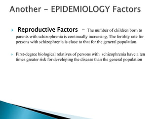  Reproductive Factors - The number of children born to
parents with schizophrenia is continually increasing. The fertility rate for
persons with schizophrenia is close to that for the general population.
 First-degree biological relatives of persons with schizophrenia have a ten
times greater risk for developing the disease than the general population
 