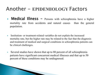  Medical Illness - Persons with schizophrenia have a higher
mortality rate from accidents and natural causes than the general
population.
 Institution- or treatment-related variables do not explain the increased
mortality rate, but the higher rate may be related to the fact that the diagnosis
and treatment of medical and surgical conditions in schizophrenia patients can
be clinical challenges.
 Several studies have shown that up to 80 percent of all schizophrenia
patients have significant concurrent medical illnesses and that up to 50
percent of these conditions may be undiagnosed.
 
