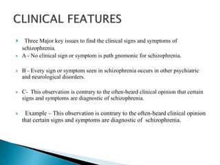  Three Major key issues to find the clinical signs and symptoms of
schizophrenia.
 A - No clinical sign or symptom is path gnomonic for schizophrenia.
 B - Every sign or symptom seen in schizophrenia occurs in other psychiatric
and neurological disorders.
 C- This observation is contrary to the often-heard clinical opinion that certain
signs and symptoms are diagnostic of schizophrenia.
 Example – This observation is contrary to the often-heard clinical opinion
that certain signs and symptoms are diagnostic of schizophrenia.
 