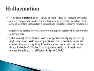  However, a hallucination—in and of itself—does not indicate psychosis
or a psychological disorder. Rather, this form of psychotic symptom must
arise in a context that renders it unusual and indicates impaired functioning
 specifically, hearing voices Most common type experienced by people with
schizophrenia.
 [The voices] have returned with a vengeance, bringing hell to my
nights and days. With scathing criticism and a constant scornful
commentary on everything I do, they sometimes order me to do
things I shouldn’t. So far, I’ve stopped myself, but I might not
always be able to. . . . (Wagner & Spiro, 2005, )
 