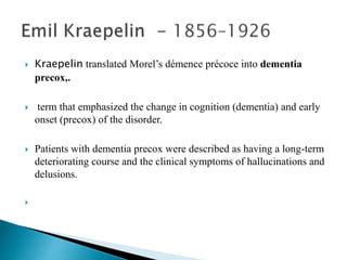  Kraepelin translated Morel’s démence précoce into dementia
precox,.
 term that emphasized the change in cognition (dementia) and early
onset (precox) of the disorder.
 Patients with dementia precox were described as having a long-term
deteriorating course and the clinical symptoms of hallucinations and
delusions.

 
