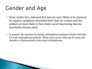  Some studies have indicated that men are more likely to be impaired
by negative symptoms (described later) than are women and that
women are more likely to have better social functioning than are
men before disease onset.
 In general, the outcome for female schizophrenia patients is better than that
for male schizophrenia patients. When onset occurs after age 45 years, the
disorder is characterized as late-onset schizophrenia.
 