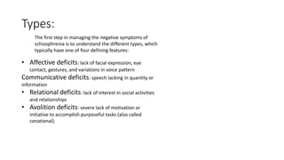 Types:
The first step in managing the negative symptoms of
schizophrenia is to understand the different types, which
typically have one of four defining features:
• Affective deficits: lack of facial expression, eye
contact, gestures, and variations in voice pattern
Communicative deficits: speech lacking in quantity or
information
• Relational deficits: lack of interest in social activities
and relationships
• Avolition deficits: severe lack of motivation or
initiative to accomplish purposeful tasks (also called
conational).
 