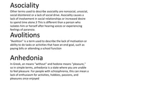 Asociality
Other terms used to describe asociality are nonsocial, unsocial,
social disinterest or a lack of social drive. Asociality causes a
lack of involvement in social relationships or increased desire
to spend time alone.3 This is different than a person who
isolates him or herself after hearing voices or experiencing
feelings of paranoia.
Avolitions
“Avolition” is a term used to describe the lack of motivation or
ability to do tasks or activities that have an end goal, such as
paying bills or attending a school function
Anhedonia
In Greek, an means "without" and hedone means "pleasure,"
so in simple terms, anhedonia is a state where you are unable
to feel pleasure. For people with schizophrenia, this can mean a
lack of enthusiasm for activities, hobbies, passions, and
pleasures once enjoyed
 