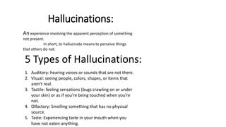 Hallucinations:
An experience involving the apparent perception of something
not present.
In short, to hallucinate means to perceive things
that others do not.
5 Types of Hallucinations:
1. Auditory: hearing voices or sounds that are not there.
2. Visual: seeing people, colors, shapes, or items that
aren't real.
3. Tactile: feeling sensations (bugs crawling on or under
your skin) or as if you're being touched when you're
not.
4. Olfactory: Smelling something that has no physical
source.
5. Taste: Experiencing taste in your mouth when you
have not eaten anything.
 