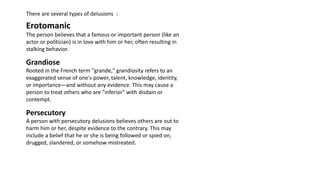 There are several types of delusions :
Erotomanic
The person believes that a famous or important person (like an
actor or politician) is in love with him or her, often resulting in
stalking behavior.
Grandiose
Rooted in the French term "grande," grandiosity refers to an
exaggerated sense of one's power, talent, knowledge, identity,
or importance—and without any evidence. This may cause a
person to treat others who are "inferior" with disdain or
contempt.
Persecutory
A person with persecutory delusions believes others are out to
harm him or her, despite evidence to the contrary. This may
include a belief that he or she is being followed or spied on,
drugged, slandered, or somehow mistreated.
 