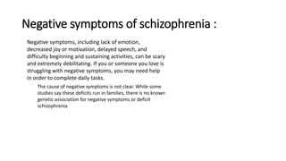 Negative symptoms of schizophrenia :
Negative symptoms, including lack of emotion,
decreased joy or motivation, delayed speech, and
difficulty beginning and sustaining activities, can be scary
and extremely debilitating. If you or someone you love is
struggling with negative symptoms, you may need help
in order to complete daily tasks.
The cause of negative symptoms is not clear. While some
studies say these deficits run in families, there is no known
genetic association for negative symptoms or deficit
schizophrenia
 