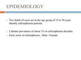EPIDEMIOLOGY
 Two thirds of cases are in the age group of 15 to 30 years
identify schizophrenia patients.
 Lifetime prevalence of about 1% in schizophrenia disorder.
 Early onset of schizophrenia , Male >Female
 