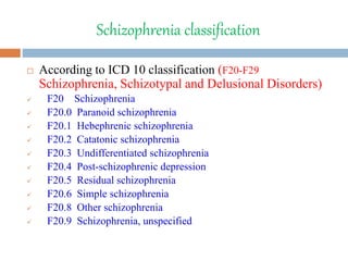 Schizophrenia classification
 According to ICD 10 classification (F20-F29
Schizophrenia, Schizotypal and Delusional Disorders)
 F20 Schizophrenia
 F20.0 Paranoid schizophrenia
 F20.1 Hebephrenic schizophrenia
 F20.2 Catatonic schizophrenia
 F20.3 Undifferentiated schizophrenia
 F20.4 Post-schizophrenic depression
 F20.5 Residual schizophrenia
 F20.6 Simple schizophrenia
 F20.8 Other schizophrenia
 F20.9 Schizophrenia, unspecified
 