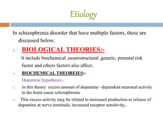Etiology
In schizophrenia disorder that have multiple factors, these are
discussed below.
1. BIOLOGICAL THEORIES:-
It include biochemical ,neurostructural ,genetic, prenatal risk
factor and others factors also affect.
A. BIOCHEMICAL THEOREIES:-
i. Dopamine hypothesis:-
 In this theory excess amount of dopamine –dependent neuronal activity
in the brain cause schizophrenia.
 This excess activity may be related to increased production or release of
dopamine at nerve terminals, increased receptor sensitivity,.
 