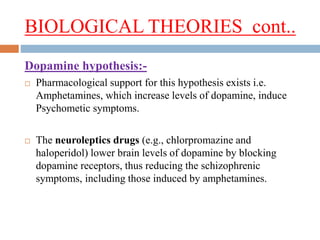 BIOLOGICAL THEORIES cont..
Dopamine hypothesis:-
 Pharmacological support for this hypothesis exists i.e.
Amphetamines, which increase levels of dopamine, induce
Psychometic symptoms.
 The neuroleptics drugs (e.g., chlorpromazine and
haloperidol) lower brain levels of dopamine by blocking
dopamine receptors, thus reducing the schizophrenic
symptoms, including those induced by amphetamines.
 