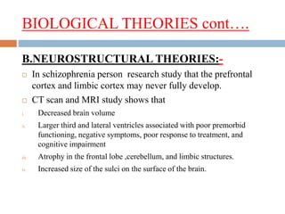 BIOLOGICAL THEORIES cont….
B.NEUROSTRUCTURAL THEORIES:-
 In schizophrenia person research study that the prefrontal
cortex and limbic cortex may never fully develop.
 CT scan and MRI study shows that
i. Decreased brain volume
ii. Larger third and lateral ventricles associated with poor premorbid
functioning, negative symptoms, poor response to treatment, and
cognitive impairment
iii. Atrophy in the frontal lobe ,cerebellum, and limbic structures.
iv. Increased size of the sulci on the surface of the brain.
 