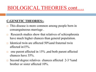 BIOLOGICAL THEORIES cont….
C.GENETIC THEORIES:-
 This disease is more common among people born in
consanguineous marriage .
 Research studies show that relatives of schizophrenia
have much higher chances than general population.
 Identical twin are affected 50%and fraternal twin
affected in15%.
 one parent affected in 15% ,and both parent affected
chances have 35%.
 Second degree relatives chances affected 2-3 %and
brother or sister affected 10%.
 