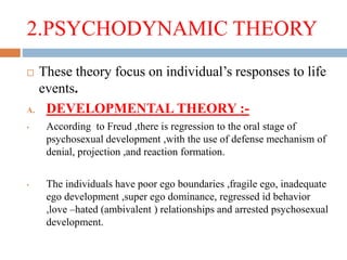 2.PSYCHODYNAMIC THEORY
 These theory focus on individual’s responses to life
events.
A. DEVELOPMENTAL THEORY :-
• According to Freud ,there is regression to the oral stage of
psychosexual development ,with the use of defense mechanism of
denial, projection ,and reaction formation.
• The individuals have poor ego boundaries ,fragile ego, inadequate
ego development ,super ego dominance, regressed id behavior
,love –hated (ambivalent ) relationships and arrested psychosexual
development.
 