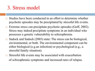 3. Stress model
 Studies have been conducted in an effort to determine whether
psychotic episodes may be precipitated by stressful life events.
 Extreme stress can precipitate psychotic episodes (Goff, 2002).
Stress may indeed precipitate symptoms in an individual who
possesses a genetic vulnerability to schizophrenia.
 Sadock and Sadock (2003) state: The stress can be biological,
environmental, or both. The environmental component can be
either biological (e.g.an infection) or psychological (e.g., a
stressful family situation).
 Stressful life events may be associated with exacerbation
of schizophrenic symptoms and increased rates of relapse.
 