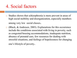 4. Social factors
 Studies shown that schizophrenia is more prevent in areas of
high social mobility and disorganization, especially members
among very low social classes.
 (Black, & Andresen, 2003). Explanations for this occurrence
include the conditions associated with living in poverty, such
as congested housing accommodations, inadequate nutrition,
absence of prenatal care, few resources for dealing with
stressful situations, and feelings of hopelessness for changing
one’s lifestyle of poverty.
 