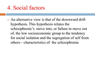 4. Social factors
 An alternative view is that of the downward drift
hypothesis. This hypothesis relates the
schizophrenic’s move into, or failure to move out
of, the low socioeconomic group to the tendency
for social isolation and the segregation of self from
others—characteristics of the schizophrenia
 