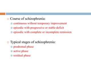 COURSE OF ILLNESS
 Course of schizophrenia:
 continuous without temporary improvement
 episodic with progressive or stable deficit
 episodic with complete or incomplete remission
 Typical stages of schizophrenia:
 prodromal phase
 active phase
 residual phase
 
