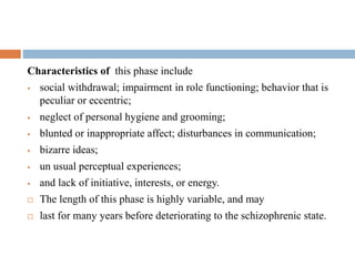 Phase I: The Prodromal Phase.
Characteristics of this phase include
 social withdrawal; impairment in role functioning; behavior that is
peculiar or eccentric;
 neglect of personal hygiene and grooming;
 blunted or inappropriate affect; disturbances in communication;
 bizarre ideas;
 un usual perceptual experiences;
 and lack of initiative, interests, or energy.
 The length of this phase is highly variable, and may
 last for many years before deteriorating to the schizophrenic state.
 